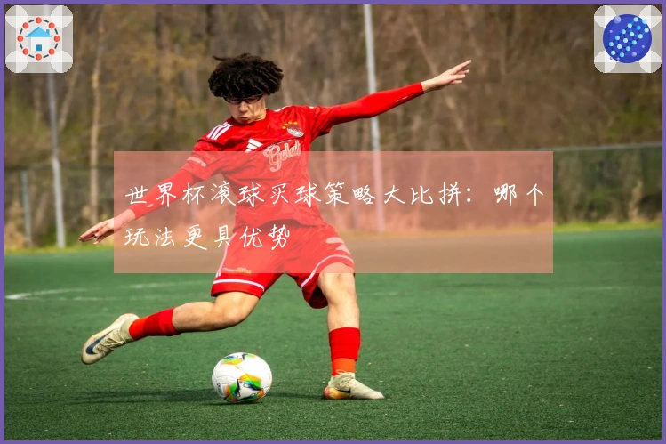 世界杯滚球买球策略大比拼：哪个玩法更具优势