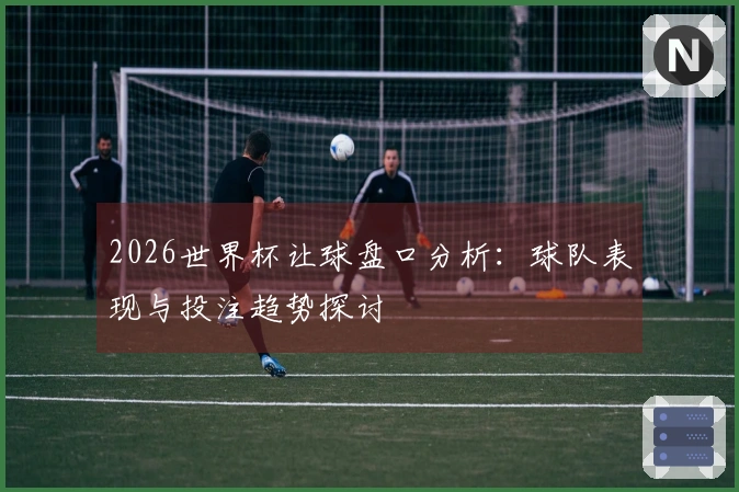 2026世界杯让球盘口分析：球队表现与投注趋势探讨