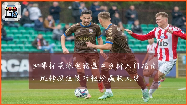 世界杯滚球竞猜盘口分析入门指南，玩转投注技巧轻松赢取大奖